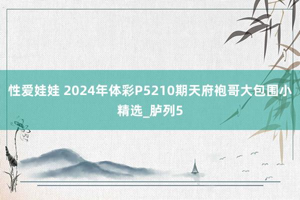 性爱娃娃 2024年体彩P5210期天府袍哥大包围小精选_胪列5