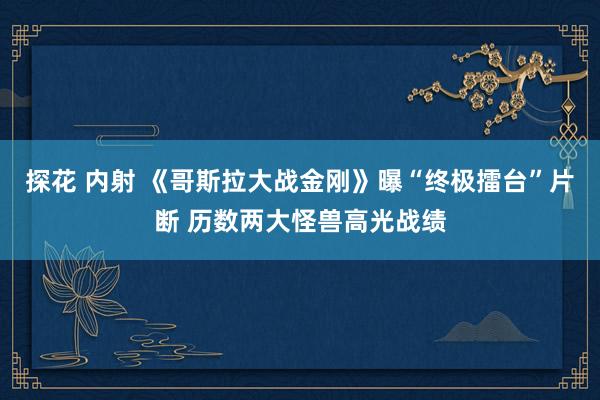 探花 内射 《哥斯拉大战金刚》曝“终极擂台”片断 历数两大怪兽高光战绩