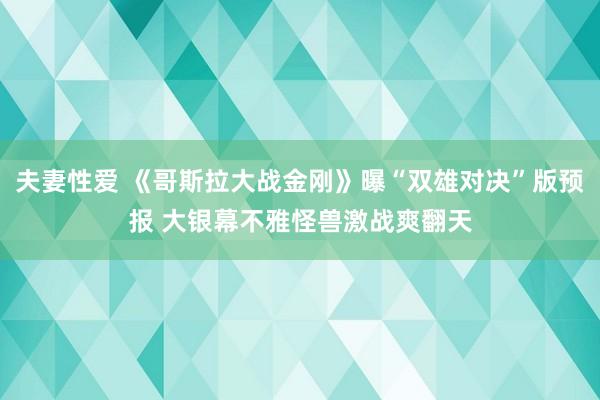 夫妻性爱 《哥斯拉大战金刚》曝“双雄对决”版预报 大银幕不雅怪兽激战爽翻天