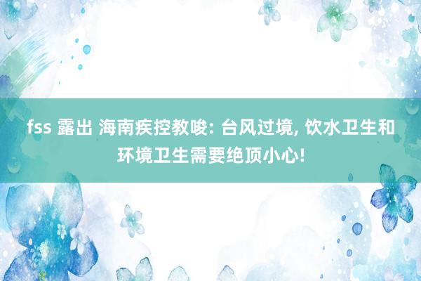 fss 露出 海南疾控教唆: 台风过境， 饮水卫生和环境卫生需要绝顶小心!