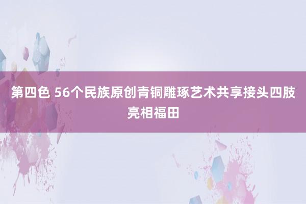 第四色 56个民族原创青铜雕琢艺术共享接头四肢亮相福田