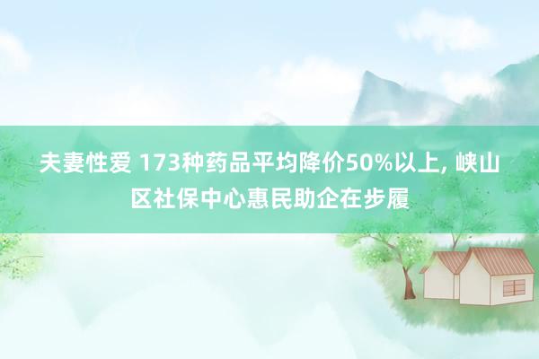 夫妻性爱 173种药品平均降价50%以上， 峡山区社保中心惠民助企在步履