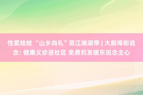 性爱娃娃 “山乡尚礼”资江端淑带 | 大船埠街说念: 健康义诊进社区 免费剪发暖东说念主心