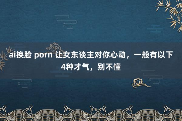 ai换脸 porn 让女东谈主对你心动，一般有以下4种才气，别不懂