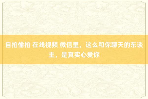 自拍偷拍 在线视频 微信里，这么和你聊天的东谈主，是真实心爱你