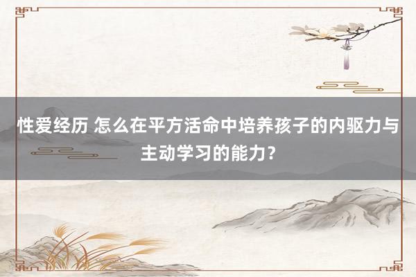 性爱经历 怎么在平方活命中培养孩子的内驱力与主动学习的能力？