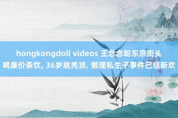 hongkongdoll videos 王念念聪东京街头喝廉价茶饮， 36岁就秃顶， 懒理私生子事件已结新欢