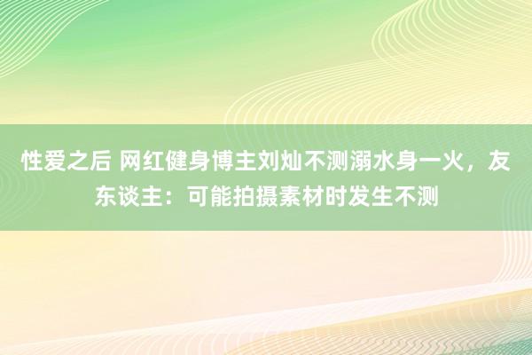 性爱之后 网红健身博主刘灿不测溺水身一火，友东谈主：可能拍摄素材时发生不测