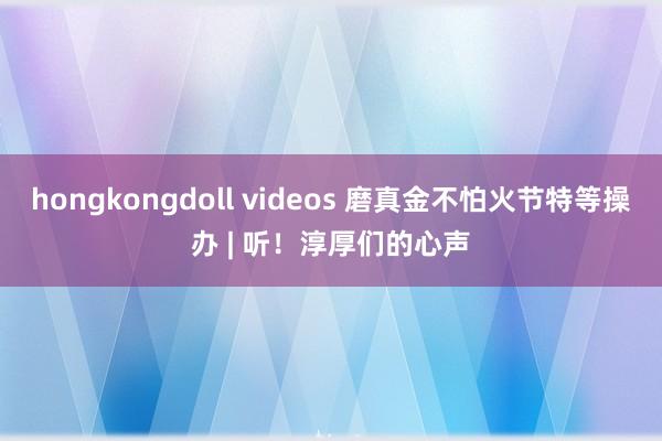 hongkongdoll videos 磨真金不怕火节特等操办 | 听！淳厚们的心声