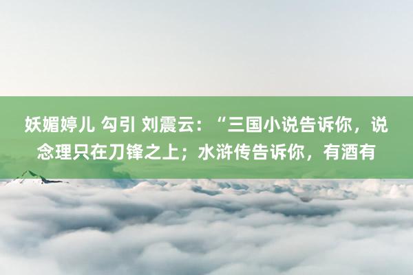 妖媚婷儿 勾引 刘震云：“三国小说告诉你，说念理只在刀锋之上；水浒传告诉你，有酒有