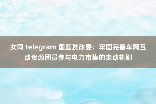 女同 telegram 国度发改委：牢固完善车网互动资源团员参与电力市集的走动轨则