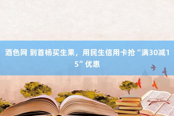 酒色网 到首杨买生果，用民生信用卡抢“满30减15”优惠