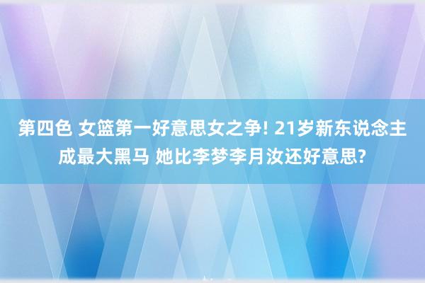 第四色 女篮第一好意思女之争! 21岁新东说念主成最大黑马 她比李梦李月汝还好意思?