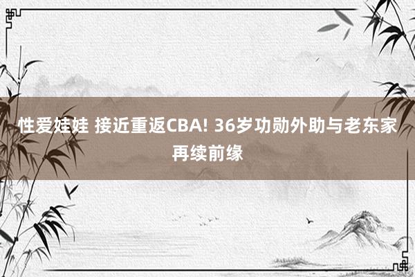 性爱娃娃 接近重返CBA! 36岁功勋外助与老东家再续前缘