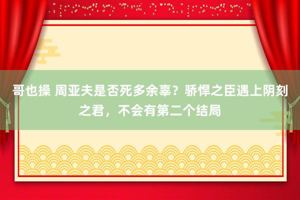 哥也操 周亚夫是否死多余辜？骄悍之臣遇上阴刻之君，不会有第二个结局