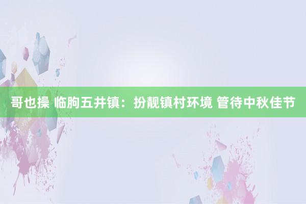 哥也操 临朐五井镇：扮靓镇村环境 管待中秋佳节