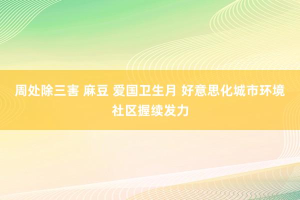 周处除三害 麻豆 爱国卫生月 好意思化城市环境社区握续发力