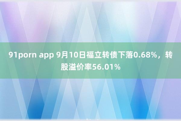 91porn app 9月10日福立转债下落0.68%，转股溢价率56.01%