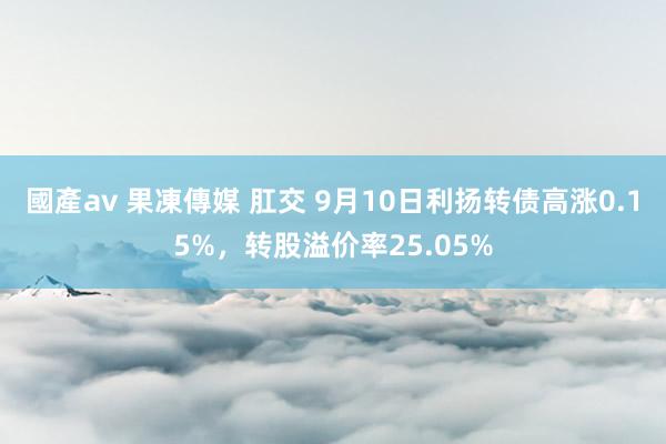 國產av 果凍傳媒 肛交 9月10日利扬转债高涨0.15%，转股溢价率25.05%