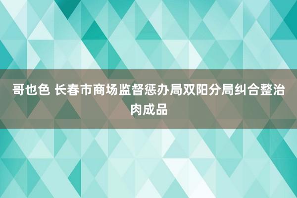 哥也色 长春市商场监督惩办局双阳分局纠合整治肉成品