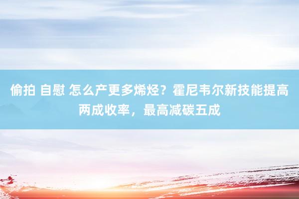 偷拍 自慰 怎么产更多烯烃？霍尼韦尔新技能提高两成收率，最高减碳五成