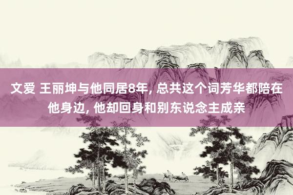 文爱 王丽坤与他同居8年， 总共这个词芳华都陪在他身边， 他却回身和别东说念主成亲