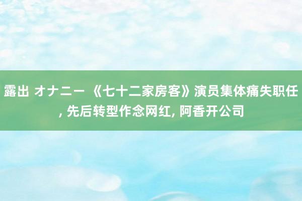 露出 オナニー 《七十二家房客》演员集体痛失职任， 先后转型作念网红， 阿香开公司