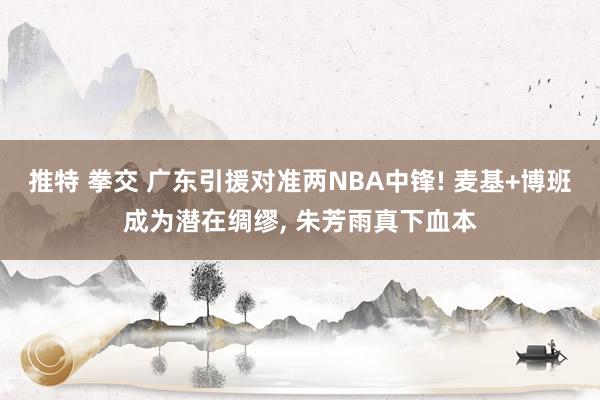 推特 拳交 广东引援对准两NBA中锋! 麦基+博班成为潜在绸缪， 朱芳雨真下血本