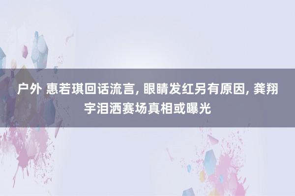 户外 惠若琪回话流言， 眼睛发红另有原因， 龚翔宇泪洒赛场真相或曝光