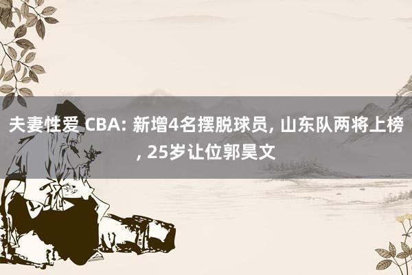 夫妻性爱 CBA: 新增4名摆脱球员， 山东队两将上榜， 25岁让位郭昊文