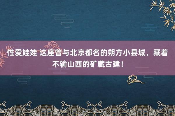 性爱娃娃 这座曾与北京都名的朔方小县城，藏着不输山西的矿藏古建！