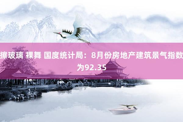 擦玻璃 裸舞 国度统计局：8月份房地产建筑景气指数为92.35