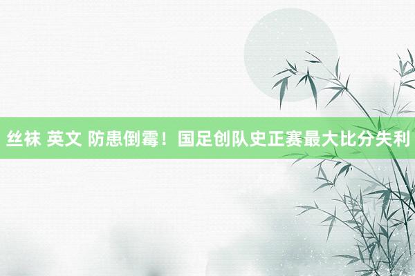 丝袜 英文 防患倒霉！国足创队史正赛最大比分失利