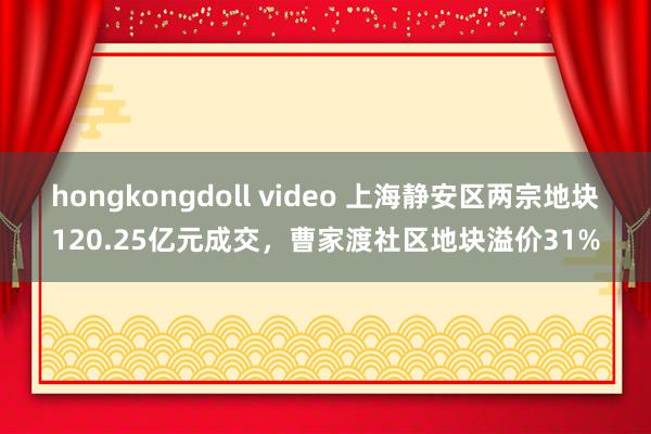 hongkongdoll video 上海静安区两宗地块120.25亿元成交，曹家渡社区地块溢价31%