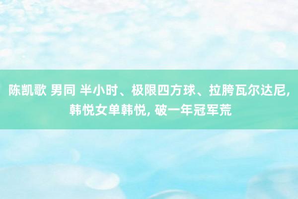 陈凯歌 男同 半小时、极限四方球、拉胯瓦尔达尼， 韩悦女单韩悦， 破一年冠军荒