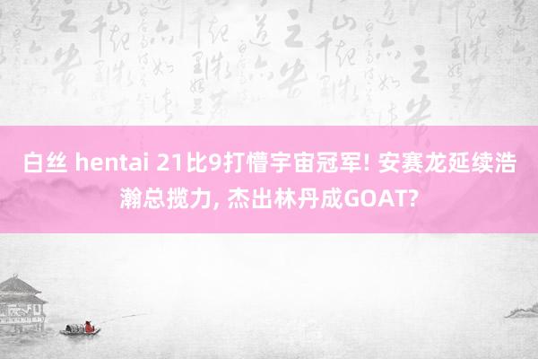 白丝 hentai 21比9打懵宇宙冠军! 安赛龙延续浩瀚总揽力， 杰出林丹成GOAT?