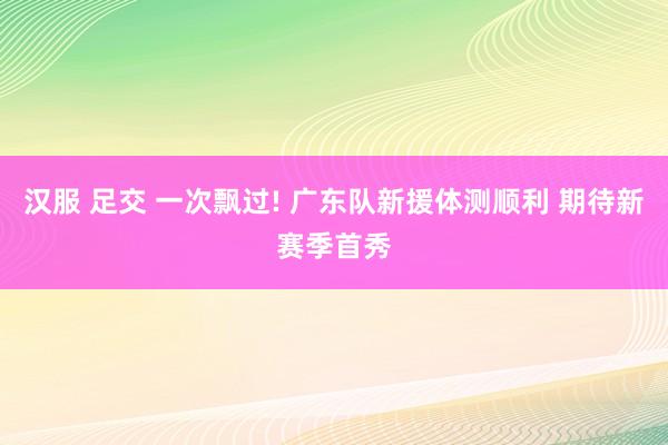 汉服 足交 一次飘过! 广东队新援体测顺利 期待新赛季首秀