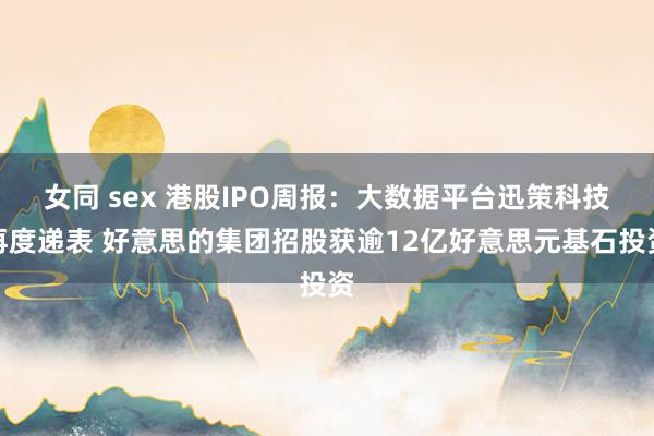 女同 sex 港股IPO周报：大数据平台迅策科技再度递表 好意思的集团招股获逾12亿好意思元基石投资