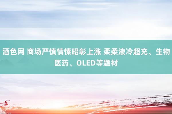 酒色网 商场严慎情愫昭彰上涨 柔柔液冷超充、生物医药、OLED等题材