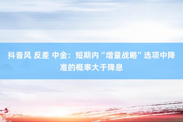 抖音风 反差 中金：短期内“增量战略”选项中降准的概率大于降息