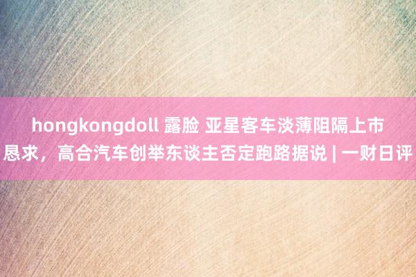 hongkongdoll 露脸 亚星客车淡薄阻隔上市恳求，高合汽车创举东谈主否定跑路据说 | 一财日评