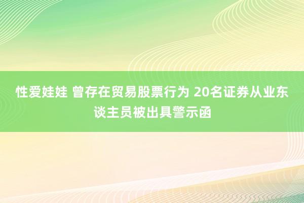 性爱娃娃 曾存在贸易股票行为 20名证券从业东谈主员被出具警示函