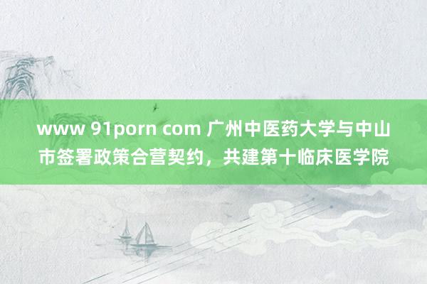 www 91porn com 广州中医药大学与中山市签署政策合营契约，共建第十临床医学院