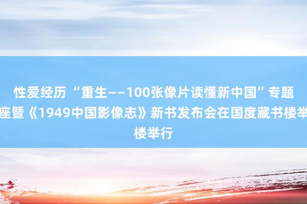 性爱经历 “重生——100张像片读懂新中国”专题讲座暨《1949中国影像志》新书发布会在国度藏书楼举行