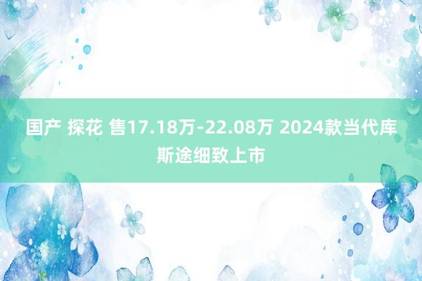 国产 探花 售17.18万-22.08万 2024款当代库斯途细致上市