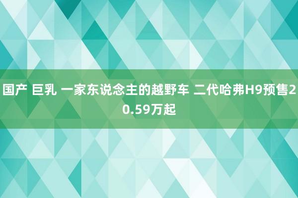 国产 巨乳 一家东说念主的越野车 二代哈弗H9预售20.59万起