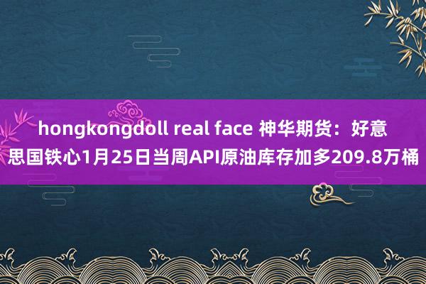 hongkongdoll real face 神华期货：好意思国铁心1月25日当周API原油库存加多209.8万桶