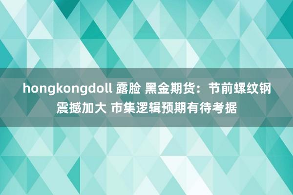 hongkongdoll 露脸 黑金期货：节前螺纹钢震撼加大 市集逻辑预期有待考据