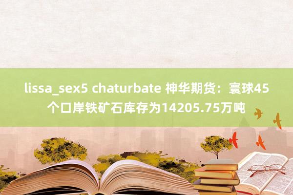 lissa_sex5 chaturbate 神华期货：寰球45个口岸铁矿石库存为14205.75万吨