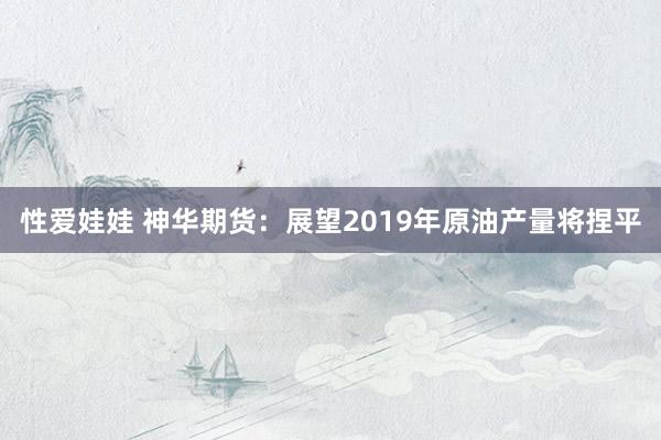 性爱娃娃 神华期货：展望2019年原油产量将捏平